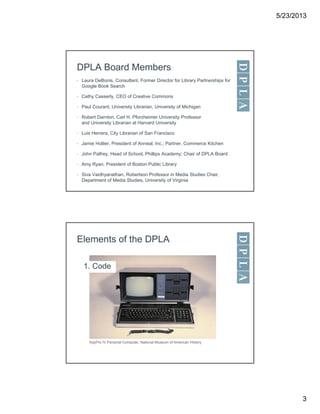 5/23/2013
3
DPLA Board Members
• Laura DeBonis, Consultant, Former Director for Library Partnerships for
Google Book Search
• Cathy Casserly, CEO of Creative Commons
• Paul Courant, University Librarian, University of Michigan
• Robert Darnton, Carl H. Pforzheimer University Professor
and University Librarian at Harvard University
• Luis Herrera, City Librarian of San Francisco
• Jamie Hollier, President of Anneal, Inc.; Partner, Commerce Kitchen
• John Palfrey, Head of School, Phillips Academy; Chair of DPLA Board
• Amy Ryan, President of Boston Public Library
• Siva Vaidhyanathan, Robertson Professor in Media Studies Chair,
Department of Media Studies, University of Virginia
Elements of the DPLA
1. Code
KayPro IV Personal Computer, National Museum of American History
 