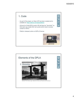 5/23/2013
4
1. Code
• As part of the project, an Open API has been created and is
available at: https://github.com/dpla/platform
• At launch of initial DPLA portal, API will also be “launched” so
that users can create their own portal and/or tools to access
content on DPLA
• Platform released under an AGPLv3 license
Elements of the DPLA
2. Metadata
National Park Service sign, National Archives and Records Administration
 