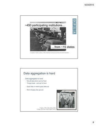5/23/2013
8
~450 participating institutions…
…from ~15 states
Crowds of cotton pickers, 1940. National Archives and Records Administration
Data aggregation is hard
• Data aggregation is hard
• Not all data errors can be fixed
• Things break…and we fix them
• Good data in means good data out
• We’re forging new ground
Forging, 1955. Utah Valley State
College. Mountain West Digital Library
 