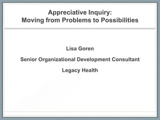 Appreciative Inquiry:
Moving from Problems to Possibilities
Lisa Goren
Senior Organizational Development Consultant
Legacy Health
 