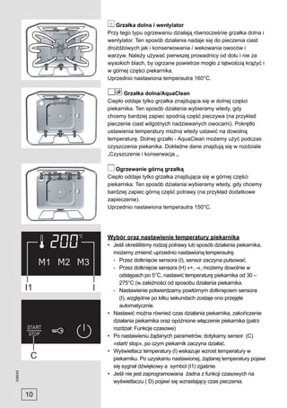 Grzałka dolna i wentylator
              Przy tego typu ogrzewaniu działają równocześnie grzałka dolna i
              wentylator. Ten sposób działania nadaje się do pieczenia ciast
              drożdżowych jak i konserwowania / wekowania owoców i
              warzyw. Należy używać pierwszej prowadnicy od dołu i nie za
              wysokich blach, by ogrzane powietrze mogło z łątwością krążyć i
              w górnej części piekarnika.
              Uprzednio nastawiona temperautra 160°C.

                    Grzałka dolna/AquaClean
              Ciepło oddaje tylko grzałka znajdująca się w dolnej części
              piekarnika. Ten sposób działania wybieramy wtedy, gdy
              chcemy bardziej zapiec spodnią część pieczywa (na przykład
              pieczenie ciast wilgotnych nadziewanych owocami). Pokrętło
              ustawienia temperatury można wtedy ustawić na dowolną
              temperaturę. Dolnej grzałki - AquaClean możemy użyć podczas
              czyszczenia piekanika. Dokładne dane znajdują się w rozdziale
              „Czyszczenie i konserwacja „.

                 Ogrzewanie górną grzałką
              Ciepło oddaje tylko grzałka znajdująca się w górnej części
              piekarnika. Ten sposób działania wybieramy wtedy, gdy chcemy
              bardziej zapiec górną część potrawy (na przykład dodatkowe
              zapieczenie).
              Uprzednio nastawiona temperautra 150°C.




              Wybór oraz nastawienie temperatury piekarnika
              • Jeśli określiliśmy rodzaj potrawy lub sposób działania piekarnika,
                możemy zmienić uprzednio nastawioną temperautrę.
                - Przez dotknięcie sensora (I), sensor zaczyna pulsować.
                - Przez dotknięcie sensora (H) »+, -«, możemy dowolnie w
                   odstępach po 5°C, nastawić temperaturę piekarnika od 30 –
                   275°C (w zależności od sposobu działania piekarnika.
                - Nastawienie potwierdzamy powtórnym dotknięciem sensora
                   (I), względnie po kilku sekundach zostaje ono przejęte
                   automatycznie.
              • Nastawić można również czas działania piekarnika, zakończenie
                działania piekarnika oraz opóźnione włączenie piekarnika (patrz
                rozdział: Funkcje czasowe)
              • Po nastawieniu żądanych parametrów, dotykamy sensor (C)
                »start/ stop«, po czym piekarnik zaczyna działać.
              • Wyświetlacz temperatury (I) wskazuje wzrost temperatury w
                piekarniku. Po uzyskaniu nastawionej, żądanej temperatury pojawi
                się sygnał dźwiękowy a symbol (I1) zgaśnie.
243923




              • Jeśli nie jest zaprogramowana żadna z funkcji czasowych na
                wyświetlaczu ( D) pojawi się wzrastający czas pieczenia.

         10
 