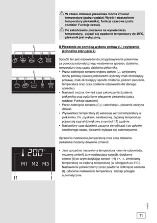 W czasie działania piekarnika można zmienić
    temperaturę (patrz rozdział: Wybór i nastawienie
    temperatury piekarnika), funkcje czasowe (patrz
    rozdział: Funkcje czasu).
    Po zakończeniu pieczenia na wyświetlaczu
    temperatury, pojawi się opadanie temperatury do 50°C,
    piekarnik jest wyłączony.


B Pieczenie za pomocą wyboru potraw (L) (wyłącznie
  jednostka sterująca 2)

Sposób ten jest odpowiedni do przygotowywania pokarmów
za pomocą automatycznego nastawienia sposobu działania,
temperatury oraz czasu działania piekarnika.
• Przez dotknięcie sensora wyboru potraw (L), wybieramy
  rodzaj potrawy (świecą odpowiedni wybrany znak określający
  potrawę, znak określający sposób działania, poziom pieczenia,
  temperatura oraz czas działania odpowiedni dla danego
  sposobu).
• Nastawić można również czas zakończenie działania
  piekarnika oraz opóźnione włączenie piekarnika (patrz
  rozdział: Funkcje czasowe).
• Przez dotknięcie sensora (C) ) »start/stop«, piekarnik zaczyna
  działać.
• Wyświetlacz temperatury (I) wskazuje wzrost temperatury w
  piekarniku. Po uzyskaniu nastawionej, żądanej temperatury
  pojawi się sygnał dźwiękowy a symbol (I1) zgaśnie.
• Nastawiony czas działania zaczyna się odliczać i po upływie
  określonego czasu, piekarnik wyłącza się automatycznie.

Uprzednio nastawioną temperaturę oraz czas działania
piekarnika możemy dowolnie zmienić:

• Jeśli uprzednio nastawiona temperatura nam nie odpowiada,
  możemy zmienić ją w następujący sposób: dotykamy
  sensor (I) po czym dotykając sensor (H) »+, -«, zmieniamy
  temperaturę na żądaną temperaturę (w odstępach po 5°C).
  Nastawienie potwierdzamy przez powtórne dotknięcie sensora
  (I), odnośnie nastawienie temperatury zostaje przejęte
  automatycznie.
                                                                   243923




                                                           11
 