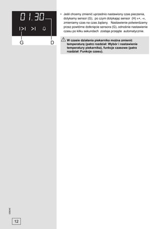 • Jeśli chcemy zmienić uprzednio nastawiony czas pieczenia,
                dotykamy sensor (G), po czym dotykając sensor (H) »+, -«,
                zmieniamy czas na czas żądany. Nastawienie potwierdzamy
                przez powtórne dotknięcie sensora (G), odnośnie nastawienie
                czasu po kilku sekundach zostaje przejęte automatycznie.

                  W czasie działania piekarnika można zmienić
                  temperaturę (patrz rozdział: Wybór i nastawienie
                  temperatury piekarnika), funkcje czasowe (patrz
                  rozdział: Funkcje czasu).
243923




         12
 