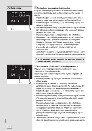 Funkcje czasu       Nastawienie czasu działania piekarnika
                         Przy tym sposobie programowania, nastawiamy czas działania
                         piekarnika. Najdłuższy czas nastawienia piekarnika wynosi 10
                         godzin.
                         • Przez dotknięcie sensora (G) włączamy nastawienie czasu
                            działania piekarnika. Na wyświetlaczu (D) pulsuje »00.00«.
                         • Przez dotknięcie sensora (H) »+, -«, nastawiamy żądany czas
                            działania piekarnika.
                         • Nastawienie potwierdzamy przez powtórne dotknięcie sensora
                            (G), odnośnie nastawienie czasu po kilku sekundach zostaje
                            przejęte automatycznie.
                         • Piekarnik włączamy za pomocą sensora (C) »start/stop«.
                         • Nastawiony czas działania zaczyna się odliczać i po upływie
                            określonego czasu, piekarnik wyłącza się automatycznie
                            (pieczenie zakończy się). Włączy się przerywany sygnał
                            dźwiękowy, który wyłączamy przez dotknięcie jednego
                            z sensorów lub po upływie 1 minuty wyłączy się on
                            automatycznie.
                         • Jeśli chcemy pieczenie kontynuować, dotykamy sensor »start/
                            stop« lub dowolnie zmieniamy nastawienie sposobu pieczenia.

                             Czas działania można zmieniać lub nastawić również w
                             czasie działania piekarnika.

                            Nastawienie zakończenia działania piekarnika
                         Przy tym sposobie programowania, nastawiamy czas
                         zakończenia działania piekarnika.
                         Najdłuższy czas nastawienia piekarnika wynosi 10 godzin od
                         danego momentu.
                         • Należy sprawdzić czy zegar jest nastawiony punktualnie na
                           aktualny czas.
                         • Przez dotknięcie sensora (F) włączamy nastawienie
                           zakończenia czasu działania piekarnika. Na wyświetlaczu (D)
                           pojawi się aktualny czas, który pulsuje przez kilka sekund.
                           Przez dotknięcie sensora (H) »+, -«, nastawiamy żądany czas
                           zakończenia działania piekarnika.
                         • Nastawienie potwierdzamy przez powtórne dotknięcie sensora
                           (F), odnośnie nastawienie czasu po kilku sekundach zostaje
                           przejęte automatycznie.
                         • Piekarnik włączamy za pomocą sensora (C) »start/stop«.
                           Od tego momentu piekarnik zaczyna działać i dokładnie o
                           danej godzinie zakończy działanie. Włączy się przerywany
                           sygnał dźwiękowy, który wyłączamy przez dotknięcie
                           jednego z sensorów lub po upływie 1 minuty wyłączy się on
                           automatycznie.
                         • Jeśli chcemy pieczenie kontynuować, dotykamy sensor »start/
243923




                           stop« lub dowolnie zmieniamy nastawienie sposobu pieczenia.


         14
 