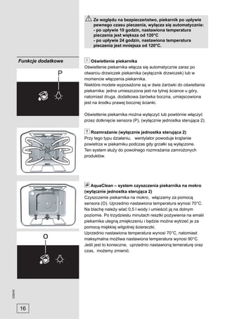 Ze względu na bezpieczeństwo, piekarnik po upływie
                                 pewnego czasu pieczenia, wyłącza się automatycznie:
                                 - po upływie 10 godzin, nastawiona temperatura
                                 pieczenia jest większa od 120°C
                                 - po upływie 24 godzin, nastawiona temperatura
                                 pieczenia jest mniejsza od 120°C.


         Funkcje dodatkowe       Oświetlenie piekarnika
                             Oświetlenie piekarnika włącza się automatycznie zaraz po
                             otwarciu drzwiczek piekarnika (wyłącznik drzwiczek) lub w
                             momencie włączenia piekarnika.
                             Niektóre modele wyposażone są w dwie żarówki do oświetlania
                             piekarnika: jedna umieszczona jest na tylnej ściance u góry,
                             natomiast druga, dodatkowa żarówka boczna, umiejscowiona
                             jest na środku prawej bocznej ścianki.

                             Oświetlenie piekarnika można wyłączyć lub powtórnie włączyć
                             przez dotknięcie sensora (P), (wyłącznie jednostka sterująca 2).

                                Rozmrażanie (wyłącznie jednostka sterująca 2)
                             Przy tego typu działaniu, wentylator powoduje krążenie
                             powietrza w piekarniku podczas gdy grzałki są wyłączone.
                             Ten system służy do powolnego rozmrażania zamrożonych
                             produktów.




                                AquaClean – system czyszczenia piekarnika na mokro
                             (wyłącznie jednostka sterująca 2)
                             Czyszczenie piekarnika na mokro, włączamy za pomocą
                             sensora (O). Uprzednio nastawiona temperatura wynosi 70°C.
                             Na blachę należy wlać 0,5 l wody i umieścić ją na dolnym
                             poziomie. Po trzydziestu minutach resztki pożywienia na emalii
                             piekarnika ulegną zmiękczeniu i będzie można wytrzeć je za
                             pomocą miękkiej wilgotnej ściereczki.
                             Uprzednio nastawiona temperatura wynosi 70°C, natomiast
                             maksymalna możliwa nastawiona temperatura wynosi 90°C.
                             Jeśli jest to konieczne, uprzednio nastawioną temeraturę oraz
                             czas, możemy zmienić.
243923




         16
 
