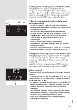 Utrzymywanie ciepła (wyłącznie jednostka sterująca 2)
Funkcję utrzymywanie ciepła możemy stosować jako
funkcję samodzielną służącą do podgrzewania wcześniej
przygotowanych potraw. Możliwe jest też włączenie jej w trakcie
pieczenia, wówczas piekarnik po ukończeniu pieczenia będzie
utrzymywał temeraturę 70°C przez następne 3 godziny.

   Szybkie nagrzewanie wstępne piekarnika (wyłącznie
jednostka sterująca 2)
• Funkcję tę stosujemy wtedy, gdy chcemy jak najszybciej
  nagrzać piekarnik na żądaną temperaturę. Nie nadaje się ona
  do pieczenia pokarmów.
• Jeśli piekarnik nagrzeje się na określoną temperaturę,
  ogrzewanie wyłączy się, włączy się przerywany sygnał
  dźwiękowy, który wyłączamy przez dotknięcie jednego
  z sensorów lub po upływie 1 minuty wyłączy się on
  automatycznie.
• Piekarnik w tym momencie jest przygotowany do
  kontynuowania pieczenia w wybranym przez nas sposobie
  pieczenia pokarmów.
• Uprzednio nastawiona temperatura wynosi 160°C, natomiast
  maksymalna możliwa nastawiona temperatura wynosi 275°C.

   Podgrzewanie serwisu (wyłącznie jednostka sterująca 2)
Funkcję tę stosujemy wtedy, gdy chcemy uprzednio podgrzać
serwis (talerze, sztućce), aby potrawa, którą podajemy
pozostała jak najdłużej ciepła. Włączamy ją przez dotknięcie
sensora L10.
Uprzednio nastawiona temperatura wynosi 60°C, natomiast
maksymalna możliwa nastawiona temperatura wynosi 80°C.

Miejsca pamięci (J)
Piekarnik umożliwia nam zachowanie trzech własnych sposobów
pieczenia.
W miejscach pamięci (M1, M2, M3), zachowane są już fabryczne
nastawienia, które można wdług potrzeby zmieniać. Dokonujemy
tego w następujący sposób.
- Po pierwszym dotknięciu wybranego sensora, oznaczającego
   określone miejsce pamięci, pojawią się ustawienia fabryczne
   (sposobu ogrzewania, temperatury oraz czasu działania
   piekarnika).
- Jeśli chcemy te ustawienia zmienić, należy powtórnie dotknąć
   wybrany sensor pamięci (J), który zacznie pulsować, wówczas
   ustawienia fabryczne możemy zmienić na żądane.
- Nastawienie potwierdzamy przez powtórne dotknięcie
   wybranego miejsca pamięci.
                                                                  243923




                                                           17
 