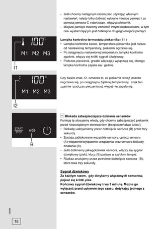 - Jeśli chcemy następnym razem piec używając własnych
                nastawień, należy tylko dotknąć wybrane miejsce pamięci i za
                pomocą sensora C »start/stop«, włączyć piekarnik.
              - Miejsce pamięci możemy zamienić innymi nastawieniami, w tym
                celu wystarczającym jest dotknięcie drugiego miejsca pamięci.

              Lampka kontrolna termostatu piekarnika ( I1 )
              • Lampka kontrolna świeci, temperatura piekarnika jest niższa
                od nastawionej temperatury, piekarnik ogrzewa się.
              • Po osiągnięciu nastawionej temperatury, lampka kontrolna
                zgaśnie, włączy się krótki sygnał dźwiękowy.
              • Podczas pieczenia, grzałki włączają i wyłączają się, dlatego
                lampka kontrolna zapala się i gaśnie.



              Gdy świeci znak 12, oznacza to, że piekarnik wciąż jeszcze
              nagrzewa się, po osiągnięciu żądanej temperatury, znak ten
              zgaśnie i podczas pieczenia już więcej nie zapala się.




                 Blokada zabezpieczajaca działanie sensorów
              Funkcję tę stosujemy wtedy, gdy chcemy zabezpieczyć piekarnik
              przed niepożądanym sterowaniem (bezpieczeństwo dzieci).
              • Blokadę uaktywniamy przez dotknięcie sensora (B) przez trzy
                sekundy.
              • Zostają zablokowane wszystkie sensory, oprócz sensora
                (A) włączenie/wyłączenie urządzenia oraz sensora blokady
                działania (B).
              • Jeśli dotkniemy jakiegokolwiek sensora, włączy się sygnał
                dźwiękowy (pisk), klucz (B) pulsuje w szybkim tempie.
              • Rozkaz anulujemy przez powtórne dotknięcie sensora (B),
                które trwa trzy sekundy.

              Sygnał dźwiękowy
              Za każdym razem, gdy dotykamy włączonych sensorów,
              pojawi się krótki pisk.
              Końcowy sygnał dźwiękowy trwa 1 minutę. Można go
              wyłączyć przed upływem tego czasu, dotykając jednego z
              sensorów.
243923




         18
 