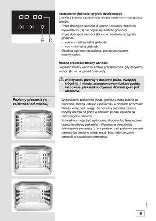 Nastawienie głośności sygnału dźwiękowego
                        Głośność sygnału dźwiękowego można nastawić w następujący
                        sposób:
                        • Przez dotknięcie sensora (E) przez 3 sekundy, dopóki na
                          wyświetlaczu (D) nie pojawi się wartość głośności.
                        • Przez dotknięcie sensora (H) »+, -«, nastawiamy żądaną
                          głośność.
                          - »oooo« - maksymalna głośność
                          - »o« - minimalna głośność.
                        • Ostatnio wybrane nastawienia, zostają zachowane
                          automatycznie.

                        Zmiana prędkości zmiany wartości
                        Prędkość zmiany wartości zostaje przyspieszona gdy dotykamy
                        sensor (H) »+, -« ponad 3 sekundy.

                            W przypadku przerwy w dostawie prądu, trwającej
                            krócej niż 1 minuta, zaprogramowane funkcje zostają
                            zachowane, piekarnik kontynuuje działanie (jeśli jest
                            włączony).


Poziomy pieczenia (w    • Wyposażenie piekarnika (ruszt, głęboką i płytką blachę do
zależności od modelu)     pieczenia) można ustawić w piekarniku w czterech poziomach.
                        • Należy wziąć pod uwagę, że poziomy pieczenia zawsze
                          liczymy od dołu do góry! W tabelach poniżej opisane są
                          poszczególne poziomy.
                        • Prowadnice mogą być wytłaczane, druciane lub teleskopowe
                          (zależnie od typu piekarnika). Wysuwane prowadnice
                          teleskopowe posiadają 2, 3 i 4 poziom. Jeśli piekarnik posiada
                          prowadnice druciane należy ruszt i blachy do pieczenia
                          umieścić w szczelinach prowadnic.


                                                                                           243923




                                                                                   19
 