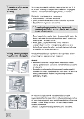Prowadnice teleskopowe     W wysuwane prowadnice teleskopowe wyposażony jest 2, 3
         (w zależności od           i 4 poziom. Po lewej i prawej stronie w piekarniku znajdują się
         modelu)                    drabinki z prowadnicami teleskopowymi na 3 poziomach.

                                    Możliwości ich wysuwania są następujące:
                                    • trzy prowadnice częściowo wysuwane
                                    • jedna prowadnica całkowicie i dwie częściowo wysuwane
                                    • trzy całkowicie wysuwane prowadnice.

                                        Prowadnice teleskopowe jak i inne wyposażenie
                                        nagrzewają się! Należy używać rękawicy ochronnej lub
                                        innego zabezpieczenia.


                                    • Przed wstawieniem rusztu, blachy do pieczenia lub blachy do
                                      której ma ściekać tłuszcz należy najpierw wyjąć prowadnice
                                      teleskopowe z jednego poziomu.
                                    • Ruszt, płytką lub głęboką blachę należy ustawić na
                                      wyciągniętą prowadnicę a następnie ręką docisnąć ją do
                                      końca. Drzwi piekarnika należy zamknąć dopiero wtedy, gdy
                                      prowadnice dociśnięte są do oporu.

         Wkłady łatwoczyszczące     Wkłady łatwoczyszczące w piekarniku zabezpieczają ściany
         (w zależności od modelu)   piekarnika przed rozpryskiwanym tłuszczem.

                                    Montaż:
                                    • Prowadnice druciane lub wysuwane teleskopowe należy
                                      usunąć (patrz rozdział: Usuwanie prowadnic teleskopowych i
                                      drucianych).
                                    • Prowadnicę(metalową bądź teleskopową) należy nasadzić
                                      na łatwoczyszczącą się wkładkę (A), którą wraz z prowadnicą
                        A
                                      należy zamocować w przewidzianych do tego otworach i
                                      podciągnąć do góry.




                                    Po wstawieniu wysuwanych prowadnic teleskopowych
                                    (wysunięcie całkowite) oraz wkładów łatwoczyszczących, należy
                                    do otworów znajdujących się w spodniej części ścian piekarnika
                                    wstawić, dodane do wyposażenia zatrzaski w które należy
                                    wstawić prowadnice.
                                    Zatrzaski służą do silniejszego zamontowania prowadnic.
243923




         20
 