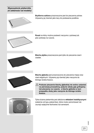 Wyposażenie piekarnika
(w zależności od modelu)

                           Brytfanna szklana przeznaczona jest do pieczenia potraw.
                           Używamy jej również jako tacy do podawania posiłków.




                           Ruszt na który można postawić naczynie z potrawą lub
                           piec potrawę na ruszcie.




                           Blacha płytka przeznaczona jest tylko do pieczenia ciast i
                           ciastek.




                           Blacha głęboka jest przeznaczona do pieczenia mięsa oraz
                           ciast wilgotnych. Używamy jej również jako naczynia do
                           którego ścieka tłuszcz.

                               Podczas pieczenia blachy głębokiej nie wolno ustawiać
                               na pierwszej prowadnicy, jedynie wtedy gdy grillujemy
                               lub pieczemy na ruszcie, a blacha głeboka w tym
                               przypadku służy jako naczynie do którego ścieka
                               tłuszcz.


                           Tylna ściana piekarnika jest obłożona wkładami katalitycznymi
                           (zależnie od typu piekarnika), które może zamontować lub
                           usunąć wyłącznie fachowiec lub serwisant.
                                                                                             243923




                                                                                        21
 