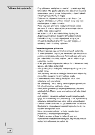 Grillowanie i zapiekanie   • Przy grillowaniu należy bardzo uważać, z powodu wysokiej
                                      temperatury infra grzałki ruszt oraz inne części wyposażenia
                                      piekarnika są bardzo gorące dlatego należy używać rękawic
                                      ochronnych lub uchwytu do mięsa!
                                    • Po przekłuciu mięsa może pryskać gorący tłuszcz ( na
                                      przykład z kiełbas). Aby uniknąć oparzeń skóry oraz oczu
                                      należy używać uchwytu do mięsa.
                                    • Przez cały czas grillowania należy kontrolować proces
                                      pieczenia. Z powodu wysokiej temperatury mięso bardzo
                                      szybko może ulec zwęgleniu!
                                    • Nie wolno dopuścić aby dzieci zbliżały się do grilla.
                                    • Za pomocą infra grzałki pieczemy chrupiące i nietłuste
                                      kiełbaski, różnego rodzaju mięsa (steak, sznycel) w
                                      mniejszych kawałkach oraz ryby (np. płaty łososia….)
                                      opiekamy chleb lub robimy zapiekanki.

                                    Zalecenia dotyczące grillowania
                                    • Grillujemy zawsze przy zamkniętych drzwiach piekarnika.
                                    • W tabeli grillowania znajdują się dane dotyczące temperatury,
                                      poziomów oraz czasu grillowania. Ponieważ czas grillowania
                                      jest uzależniony od rodzaju, ciężaru i jakości mięsa, mogą
                                      pojawić się różnice.
                                    • Przed pieczeniem mięsa należy włożyć ﬁltr przeciwtłuszczowy
                                      (zależne od modelu piekarnika).
                                    • Infra grzałkę (duży i mały grill) należy wstępnie ogrzać przez
                                      około 5 minut.
                                    • Jeśli pieczemy na ruszcie należy go nasmarować olejem aby
                                      mięso, które pieczemy nie przywarło do rusztu.
                                    • Cienkie kawałki mięsa należy położyć na ruszt, który
                                      ustawiamy na 4 prowadnicę.
                                    • Na prowadnicy 1 lub 2 należy umieścić głęboką blachę, do
                                      której będzie ściekać olej i sok z mięsa.
                                    • Mięso, które grillujemy po upływie połowy czasu pieczenia
                                      należy obrócić. Mięso z jedną strony pieczemy trochę dłużej
                                      niż z drugiej.
                                    • Jeśli pieczemy na ruszcie grubsze kawałki mięsa (kurczak,
                                      ryby), ruszt ustawiamy na 2 prowadnicę, a na 1 prowadnicę
                                      ustawiamy głęboką blachę do której będzie ściekać tłuszcz.
                                    • Cieńsze kawałki obraca się raz, grubsze kawałki kilkakrotnie.
                                      Do obracania mięsa używamy specjalnego uchwytu aby nie
                                      wyciekło z niego wiele soku.
                                    • Mięso ciemne/czarne lepiej i szybciej zapieka się w
                                      porównaniu z wieprzowiną lub cielęciną.
                                    • Po każdorazowym grillowaniu piekarnik oraz jego
                                      wyposażenie należy starannie oczyścić, aby tłuszcz podczas
                                      następnego grillowania nie zapiekł się.
243923




         28
 