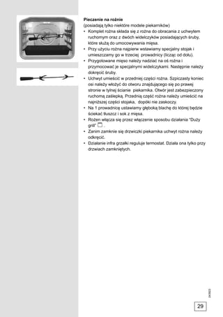 Pieczenie na rożnie
(posiadają tylko niektóre modele piekarników)
• Komplet rożna składa się z rożna do obracania z uchwytem
  ruchomym oraz z dwóch widelczyków posiadających śruby,
  które służą do umocowywania mięsa.
• Przy użyciu rożna najpierw wstawiamy specjalny stojak i
  umieszczamy go w trzeciej prowadnicy (licząc od dołu).
• Przygotowane mięso należy nadziać na oś rożna i
  przymocować je specjalnymi widelczykami. Następnie należy
  dokręcić śruby.
• Uchwyt umieścić w przedniej części rożna. Szpiczasty koniec
  osi należy włożyć do otworu znajdującego się po prawej
  stronie w tylnej ścianie piekarnika. Otwór jest zabezpieczony
  ruchomą zaślepką. Przednią część rożna należy umieścić na
  najniższej części stojaka, dopóki nie zaskoczy.
• Na 1 prowadnicę ustawiamy głęboką blachę do której będzie
  ściekać tłuszcz i sok z mięsa.
• Rożen włącza się przez włączenie sposobu działania “Duży
  grill”   .
• Zanim zamknie się drzwiczki piekarnika uchwyt rożna należy
  odkręcić.
• Działanie infra grzałki reguluje termostat. Działa ona tylko przy
  drzwiach zamkniętych.




                                                                      243923




                                                              29
 