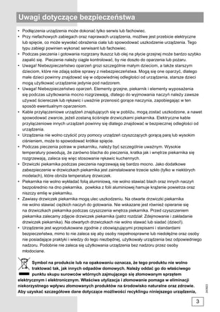 Uwagi dotyczące bezpieczeństwa
• Podłączenia urządzenia może dokonać tylko serwis lub fachowiec.
• Przy niefachowych zabiegach oraz naprawach urządzenia, możliwe jest przebicie elektryczne
  lub spięcie, co może wywołać obrażenia ciała lub spowodować uszkodzenie urządzenia. Tego
  typu zabiegi powinien wykonać serwisant lub fachowiec.
• Podczas pieczenia i gotowania rozgrzany tłuszcz lub olej na płycie grzejnej może bardzo szybko
  zapalić się. Pieczenie należy ciągle kontrolować, by nie doszło do oparzenia lub pożaru.
• Uwaga! Niebezpieczeństwo oparzeń grozi szczególnie małym dzieciom, a także starszym
  dzieciom, które nie zdają sobie sprawy z niebezpieczeństwa. Mogą się one oparzyć, dlatego
  małe dzieci powinny znajdować się w odpowiedniej odległości od urządzenia, starsze dzieci
  mogą użytkować urządzenie jedynie pod nadzorem.
• Uwaga! Niebezpieczeństwo oparzeń. Elementy grzejne, piekarnik i elementy wyposażenia
  się podczas użytkowania mocno rozgrzewają, dlatego do wyjmowania naczyń należy zawsze
  używać ściereczek lub rękawic i uważnie przenosić gorące naczynia, zapobiegając w ten
  sposób ewentualnym oparzeniom.
• Kable przyłączeniowe urządzeń znajdujących się w pobliżu, mogą zostać uszkodzone, a nawet
  spowodować zwarcie, jeżeli zostaną ściśnięte drzwiczkami piekarnika. Elektryczne kable
  przyłączeniowe innych urządzeń powinny się dlatego znajdować w bezpiecznej odległości od
  urządzenia.
• Urządzenia nie wolno czyścić przy pomocy urządzeń czyszczących gorącą parą lub wysokim
  ciśnieniem, może to spowodować krótkie spięcie.
• Podczas pieczenia potraw w piekarniku, należy być szczególnie uważnym. Wysokie
  temperatury powodują, że zarówno blacha do pieczenia, kratka jak i wnętrze piekarnika się
  rozgrzewają, zaleca się więc stosowanie rękawic kuchennych.
• Drzwiczki piekarnika podczas pieczenia nagrzewają się bardzo mocno. Jako dodatkowe
  zabezpieczenie w drzwiczkach piekarnika jest zainstalowane trzecie szkło (tylko w niektórych
  modelach), które obniża temperaturę drzwiczek.
• Piekarnika nie wolno wykładać folią aluminiową, nie wolno stawiać blach oraz innych naczyń
  bezpośrednio na dno piekarnika, powłoka z folii aluminiowej hamuje krążenie powietrza oraz
  niszczy emlię w piekarniku.
• Zawiasy drzwiczek piekarnika mogą ulec uszkodzeniu. Na otwarte drzwiczki piekarnika
  nie wolno stawiać ciężkich naczyń do gotowania. Nie wskazane jest również opieranie się
  na drzwiczkach piekarnika podczas czyszczenia wnętrza piekarnika. Przed czyszczeniem
  piekarnika zalecamy zdjęcie drzwiczek piekarnika (patrz rozdział: Zdejmowanie i zakładanie
  drzwiczek piekarnika). Na otwartych drzwiczkach nie wolno stawać lub siadać (dzieci!).
• Urządzenie jest wyprodukowane zgodnie z obowiązującymi przepisami i standardami
  bezpieczeństwa, mimo to nie zaleca się aby osoby niepełnosprawne lub niedołężne oraz osoby
  nie posiadające praktyki i wiedzy do tego niezbędnej, użytkowały urządzenia bez odpowiedniego
  nadzoru. Podobnie nie zaleca się użytkowania urządzenia bez nadzoru przez osoby
  młodociane.

       Symbol na produkcie lub na opakowaniu oznacza, że tego produktu nie wolno
       traktować tak, jak innych odpadów domowych. Należy oddać go do właściwego
       punktu skupu surowców wtórnych zajmującego się złomowanym sprzętem
elektrycznym i elektronicznym. Właściwa utylizacja i złomowanie pomaga w eliminacji
niekorzystnego wpływu złomowanych produktów na środowisko naturalne oraz zdrowie.
                                                                                                   243923




Aby uzyskać szczegółowe dane dotyczące możliwości recyklingu niniejszego urządzenia,

                                                                                             3
 