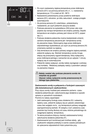 • Po czym nastawiamy żądaną temperaturę przez dotknięcie
                sensora (D1) i za pomocą sensora (H) »+, -«, nastawiamy
                temperaturę po 1°C w skali od 30 - 99°C.
              • Nastawienie potwierdzamy przez powtórne dotknięcie
                sensora (D1), odnośnie po kilku sekundach zostaje przejęte
                automatycznie.
              • Za pomocą sensora (C) »start/stop«, potwierdzamy
                nastawienie, po czym piekarnik zaczyna działać.
              • Podczas pieczenia na wyświetlaczu (D2) przez cały czas
                pojawia się rosnąca temperatura we wnętrzu potrawy. Dopóki
                temperatura we wnętrzu potrawy jest niższa od 30°C, pojawi
                się (--).
              • Podczas działania piekarnika można kiedykolwiek zmienić,
                zarówno temperaturę pieczenia jak i temperaturę sondy
                do pieczenia mięsa. Dokonujemy tego przez dotknięcie
                odpowiedniego wyświetlacza, po czym za pomocą sensora (H)
                zmieniamy wartość na żądaną.
              • Gdy temeratura we wnętrzu potrawy osiągnie żądaną wartość,
                piekarnik wyłączy się. Wartość temperatury sondy mruga,
                włączy się przerywany sygnał dźwiękowy, który wyłączamy
                przez dotknięcie jednego z sensorów lub po upływie 1 minuty
                wyłączy się on automatycznie.
              • Piekarnik należy wyłączyć, sondę należy wyciągnąć z potrawy
                oraz kontaktu. Metalową zaślepkę należy z powrotem założyć
                na pierwotne miejsce

                  Należy uważać aby podczas pieczenia sonda nie
                  dotykała się grzałek!
                  Używać należy wyłącznie sondy przeznaczonej do
                  danego typu piekarnika.

              Zastosowanie sondy w połączeniu z funkcjami czasowymi
              (dla doświadczonych użytkowników)
              Przy użyciu sondy możliwe jest ustawienie zarówno czasu
              działania piekarnika jak i zakończenie jego działania w sposób
              opisany w uprzednich rozdziałach.
              Pomimo to należy zapamiętać:
              • Jeśli zastosujemy funkcję czasu działania (G) i ustawimy
                żądany czas, piekarnik wyłączy się po upływie ustawionego
                czasu bez względu na to, czy temepratura potrawy osiągnęła
                zaprogramowaną wartość. W związku z tym ustawiony czas
                powinien być trochę dłuższy od czasu istotnie potrzebnego do
                osiągnięcia żądanej temperatury.
              • Ta sama procedura dotyczy również zastosowania funkcji
                zakończenia działania piekarnika (F).
              • Zastosowanie tych kombinacji jest możliwe wtedy, gdy
243923




                użytkownik nabędzie praktykę w ocenie czasów potrzebnych
                do upieczenia odpowiednich ilości pokarmów przy

         32
 