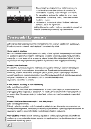 Rozmrażanie                        • Za pomocą krążenia powietrza w piekarniku możemy
                                              przyspieszyć rozmrażanie zamrożonych produktów.
                                              Rozmrażanie włączamy przez dotknięcie sensora L9.
                                            • Do rozmrażania w piekarniku nadają się torty z masą
                                              śmietankową lub maślaną, ciasta, chleb bułeczki oraz
                                              morżonki - owoce.
                                            • Nie zalecamy rozmrażanie mięsa i drobiu w piekarniku,
                                              ponieważ jest to nie higieniczne.
                                            Jeśli jest to możliwe, należy podczas rozmrażania obracać lub
                                            mieszać produkty aby rozmroziły się równomiernie.



         Czyszczenie i konserwacja
         Zabronione jest czyszczenie piekarnika wysokociśnieniowym, parowym urządzeniem czyszczącym.
         Przed czyszczeniem piekarnik należy wyłączyć i pozostawić aby ostygł.

         Część przednia obudowy
         Do czyszczenia i konserwacji tych powierzchni należy używać płynnych detergentów przeznaczonych
         do czyszczenia gładkich powierzchni oraz miękkiej ściereczki. Środek czyszczący należy nanieść na
         ściereczkę, oczyścić powierzchnię a następnie spłukać ją wodą. Nie należy używać silnych środków
         czyszczących ani ostrych przedmiotów, gąbek do mycia naczyń, które mogą spowodować rysy.

         Powierzchnie aluminiowe
         Powierzchnie aluminiowe urządzenia można czyścić wyłącznie delikatnym środkiem czyszczącym
         przeznaczonym do czyszczenia tego typu powierzchni. Środek czyszczący należy nanieść na
         ściereczkę, oczyścić powierzchnię a następnie spłukać ją wodą. Środka czyszczącego nie wolno
         nanosić bezpośrednio na powierzchnię aluminiową. Nie należy używać silnych środków czyszczących
         ani gąbek do mycia naczyń. Nie należy dopuścić do kontaktu ze środkami do
         czyszczenia piekarników w aerozolu.

         Część przednia obudowy ze stali nierdzewnej
         (tylko w niektórych modelach)
         Powierzchnię można czyścić wyłącznie delikatnym środkiem czyszczącym (na przykład mydlinami) i
         miękką gąbką, która nie powoduje zarysowań. Nie należy używać silnych środków czyszczących ani
         rozpuszczlników. Nie uwzględnianie tych wskazówek, może spowodować uszkodzenie powierzchni
         obudowy.

         Powierzchnie lakierowane oraz części z mas plastycznych
         (tylko w niektórych modelach)
         Pokrętła i uchwyt drzwi należy czyścić miękką ściereczką i płynnym detergentem przeznaczonym do
         mycia powierzchni gładkich, lakierowanych. Możemy używać środków czyszczących przeznaczonych do
         czyszczenia tego typu powierzchni ściśle uwzględniając wskazówki producenta.

         OSTRZEŻENIE: W żaden sposób nie należy dopuścić do kontaktu opisanych wyżej powierzchni ze
243923




         środkami do czyszczenia piekarników w aerozolu, ponieważ powierzchnie aluminiowe zostaną trwale
         uszkodzone w widoczny sposób.

         34
 