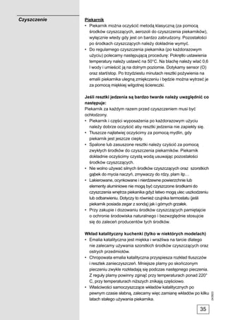 Czyszczenie   Piekarnik
              • Piekarnik można oczyścić metodą klasyczną (za pomocą
                środków czyszczących, aerozoli do czyszczenia piekarników),
                wyłącznie wtedy gdy jest on bardzo zabrudzony. Pozostałości
                po środkach czyszczących należy dokładnie wymyć.
              • Do regularnego czyszczenia piekarnika (po każdorazowym
                użyciu) polecamy następującą procedurę: Pokrętło ustawienia
                temperatury należy ustawić na 50°C. Na blachę należy wlać 0,6
                l wody i umieścić ją na dolnym poziomie. Dotykamy sensor (O)
                oraz start/stop. Po trzydziestu minutach resztki pożywienia na
                emalii piekarnika ulegną zmiękczeniu i będzie można wytrzeć je
                za pomocą miękkiej wilgotnej ściereczki.

              Jeśli resztki jedzenia są bardzo twarde należy uwzględnić co
              następuje:
              Piekarnik za każdym razem przed czyszczeniem musi być
              ochłodzony.
              • Piekarnik i części wyposażenia po każdorazowym użyciu
                należy dobrze oczyścić aby resztki jedzenia nie zapiekły się.
              • Tłuszcze najłatwiej oczyścimy za pomocą mydlin, gdy
                piekarnik jest jeszcze ciepły.
              • Spalone lub zasuszone resztki należy czyścić za pomocą
                zwykłych środków do czyszczenia piekarników. Piekarnik
                dokładnie oczyścimy czystą wodą usuwając pozostałości
                środków czyszczących.
              • Nie wolno używać silnych środków czyszczących oraz szorstkich
                gąbek do mycia naczyń, zmywaczy do rdzy, plam itp…
              • Lakierowane, ocynkowane i nierdzewne powierzchnie lub
                elementy aluminiowe nie mogą być czyszczone środkami do
                czyszczenia wnętrza piekanika gdyż łatwo mogą ulec uszkodzeniu
                lub odbarwieniu. Dotyczy to również czujnika termostatu (jeśli
                piekarnik posiada zegar z sondą) jak i górnych grzałek.
              • Przy zakupie i dozowaniu środków czyszczących pamiętajcie
                o ochronie środowiska naturalnego i bezwzględnie stosujcie
                się do zaleceń producentów tych środków.

              Wkład katalityczny kuchenki (tylko w niektórych modelach)
              • Emalia katalityczna jest miękka i wrażliwa na tarcie dlatego
                nie zalecamy używania szorstkich środków czyszczących oraz
                ostrych przedmiotów.
              • Chropowata emalia katalityczna przyspiesza rozkład tluszczów
                i resztek zanieczyszczeń. Mniejsze plamy po skończonym
                pieczeniu zwykle rozkładają się podczas następnego pieczenia.
                Z reguły plamy powinny zginąć przy temperaturach ponad 220°
                C, przy temperaturach niższych znikają częściowo.
              • Właściwości samoczyszczące wkładów katalitycznych po
                pewnym czasie słabną, zalecamy więc zamianę wkładów po kilku
                                                                                 243923




                latach stałego używania piekarnika.

                                                                         35
 