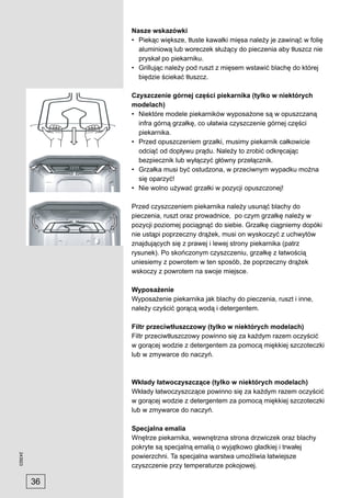 Nasze wskazówki
              • Piekąc większe, tłuste kawałki mięsa należy je zawinąć w folię
                aluminiową lub woreczek służący do pieczenia aby tłuszcz nie
                pryskał po piekarniku.
              • Grillując należy pod ruszt z mięsem wstawić blachę do której
                biędzie ściekać tłuszcz.

              Czyszczenie górnej części piekarnika (tylko w niektórych
              modelach)
              • Niektóre modele piekarników wyposażone są w opuszczaną
                infra górną grzałkę, co ułatwia czyszczenie górnej części
                piekarnika.
              • Przed opuszczeniem grzałki, musimy piekarnik całkowicie
                odciąć od dopływu prądu. Należy to zrobić odkręcając
                bezpiecznik lub wyłączyć główny przełącznik.
              • Grzałka musi być ostudzona, w przeciwnym wypadku można
                się oparzyć!
              • Nie wolno używać grzałki w pozycji opuszczonej!

              Przed czyszczeniem piekarnika należy usunąć blachy do
              pieczenia, ruszt oraz prowadnice, po czym grzałkę należy w
              pozycji poziomej pociągnąć do siebie. Grzałkę ciągniemy dopóki
              nie ustąpi poprzeczny drążek, musi on wyskoczyć z uchwytów
              znajdujących się z prawej i lewej strony piekarnika (patrz
              rysunek). Po skończonym czyszczeniu, grzałkę z łatwością
              uniesiemy z powrotem w ten sposób, że poprzeczny drążek
              wskoczy z powrotem na swoje miejsce.

              Wyposażenie
              Wyposażenie piekarnika jak blachy do pieczenia, ruszt i inne,
              należy czyścić gorącą wodą i detergentem.

              Filtr przeciwtłuszczowy (tylko w niektórych modelach)
              Filtr przeciwtłuszczowy powinno się za każdym razem oczyścić
              w gorącej wodzie z detergentem za pomocą miękkiej szczoteczki
              lub w zmywarce do naczyń.



              Wkłady łatwoczyszczące (tylko w niektórych modelach)
              Wkłady łatwoczyszczące powinno się za każdym razem oczyścić
              w gorącej wodzie z detergentem za pomocą miękkiej szczoteczki
              lub w zmywarce do naczyń.

              Specjalna emalia
              Wnętrze piekarnika, wewnętrzna strona drzwiczek oraz blachy
              pokryte są specjalną emalią o wyjątkowo gładkiej i trwałej
243923




              powierzchni. Ta specjalna warstwa umożliwia łatwiejsze
              czyszczenie przy temperaturze pokojowej.

         36
 