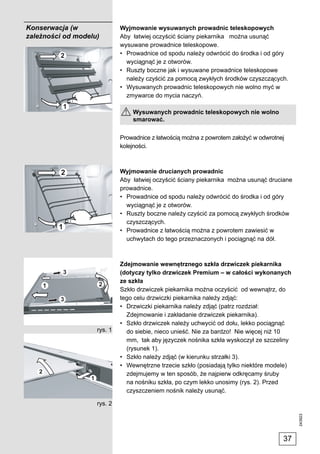 Konserwacja (w               Wyjmowanie wysuwanych prowadnic teleskopowych
zależności od modelu)        Aby łatwiej oczyścić ściany piekarnika można usunąć
                             wysuwane prowadnice teleskopowe.
                             • Prowadnice od spodu należy odwrócić do środka i od góry
                               wyciągnąć je z otworów.
                             • Ruszty boczne jak i wysuwane prowadnice teleskopowe
                               należy czyścić za pomocą zwykłych środków czyszczących.
                             • Wysuwanych prowadnic teleskopowych nie wolno myć w
                               zmywarce do mycia naczyń.

                                 Wysuwanych prowadnic teleskopowych nie wolno
                                 smarować.

                             Prowadnice z łatwością można z powrotem założyć w odwrotnej
                             kolejności.



                             Wyjmowanie drucianych prowadnic
                             Aby łatwiej oczyścić ściany piekarnika można usunąć druciane
                             prowadnice.
                             • Prowadnice od spodu należy odwrócić do środka i od góry
                               wyciągnąć je z otworów.
                             • Ruszty boczne należy czyścić za pomocą zwykłych środków
                               czyszczących.
                             • Prowadnice z łatwością można z powrotem zawiesić w
                               uchwytach do tego przeznaczonych i pociągnąć na dół.



                             Zdejmowanie wewnętrznego szkła drzwiczek piekarnika
                             (dotyczy tylko drzwiczek Premium – w całości wykonanych
                             ze szkła
                             Szkło drzwiczek piekarnika można oczyścić od wewnątrz, do
                             tego celu drzwiczki piekarnika należy zdjąć:
                             • Drzwiczki piekarnika należy zdjąć (patrz rozdział:
                               Zdejmowanie i zakładanie drzwiczek piekarnika).
                             • Szkło drzwiczek należy uchwycić od dołu, lekko pociągnąć
                    rys. 1     do siebie, nieco unieść. Nie za bardzo! Nie więcej niż 10
                               mm, tak aby języczek nośnika szkła wyskoczył ze szczeliny
                               (rysunek 1).
                             • Szkło należy zdjąć (w kierunku strzałki 3).
                             • Wewnętrzne trzecie szkło (posiadają tylko niektóre modele)
                               zdejmujemy w ten sposób, że najpierw odkręcamy śruby
                               na nośniku szkła, po czym lekko unosimy (rys. 2). Przed
                               czyszczeniem nośnik należy usunąć.

                    rys. 2
                                                                                            243923




                                                                                       37
 
