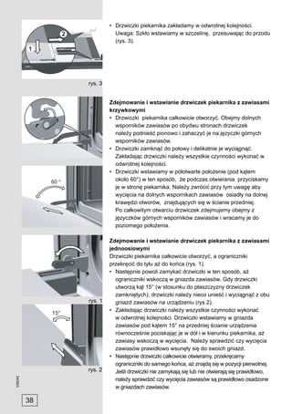 • Drzwiczki piekarnika zakładamy w odwrotnej kolejności.
                         Uwaga: Szkło wstawiamy w szczelinę, przesuwając do przodu
                         (rys. 3).




              rys. 3


                       Zdejmowanie i wstawianie drzwiczek piekarnika z zawiasami
                       krzywkowymi
                       • Drzwiczki piekarnika całkowicie otworzyć. Obejmy dolnych
                         wsporników zawiasów po obydwu stronach drzwiczek
                         należy podnieść pionowo i zahaczyć je na języczki górnych
                         wsporników zawiasów.
                       • Drzwiczki zamknąć do połowy i delikatnie je wyciągnąć.
                         Zakładając drzwiczki należy wszystkie czynności wykonać w
                         odwrotnej kolejności.
                       • Drzwiczki wstawiamy w półotwarte położenie (pod kątem
                         około 60°) w ten sposób, że podczas otwierania przyciskamy
                         je w stronę piekarnika. Należy zwrócić przy tym uwagę aby
                         wycięcia na dolnych wspornikach zawiasów osiadły na dolnej
                         krawędzi otworów, znajdujących się w ścianie przedniej.
                         Po całkowitym otwarciu drzwiczek zdejmujemy obejmy z
                         języczków górnych wsporników zawiasów i wracamy je do
                         poziomego położenia.

                       Zdejmowanie i wstawianie drzwiczek piekarnika z zawiasami
                       jednoosiowymi
                       Drzwiczki piekarnika całkowicie otworzyć, a ograniczniki
                       przekręcić do tyłu aż do końca (rys. 1).
                       • Następnie powoli zamykać drzwiczki w ten sposób, aż
                         ograniczniki wskoczą w gniazda zawiasów. Gdy drzwiczki
                         utworzą kąt 15° (w stosunku do płaszczyzny drzwiczek
                         zamkniętych), drzwiczki należy nieco unieść i wyciągnąć z obu
              rys. 1     gniazd zawiasów na urządzeniu (rys 2).
                       • Zakładając drzwiczki należy wszystkie czynności wykonać
                         w odwrotnej kolejności. Drzwiczki wstawiamy w gniazda
                         zawiasów pod kątem 15° na przedniej ścianie urządzenia
                         równocześnie pociskając je w dół i w kierunku piekarnika, aż
                         zawiasy wskoczą w wycięcia. Należy sprawdzić czy wycięcia
                         zawiasów prawidłowo wsunęły się do swoich gniazd.
                       • Następnie drzwiczki całkowicie otwieramy, przekręcamy
                         ograniczniki do samego końca, aż znajdą się w pozycji pierwotnej.
              rys. 2     Jeśli drzwiczki nie zamykają się lub nie otwierają się prawidłowo,
243923




                         należy sprawdzić czy wycięcia zawiasów są prawidłowo osadzone
                         w gniazdach zawiasów.

         38
 