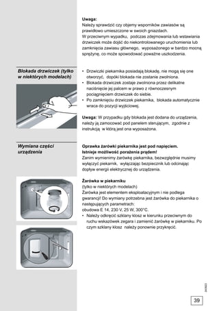Uwaga:
                           Należy sprawdzić czy objemy wsporników zawiasów są
                           prawidłowo umieszczone w swoich gniazdach.
                           W przeciwnym wypadku, podczas zdejmowania lub wstawiania
                           drzwiczek może dojść do niekontrolowanego uruchomienia lub
                           zamknięcia zawiasu głównego, wyposażonego w bardzo mocną
                           sprężynę, co może spowodować poważne uszkodzenia.



Blokada drzwiczek (tylko   • Drzwiczki piekarnika posiadają blokadę, nie mogą się one
w niektórych modelach)       otworzyć, dopóki blokada nie zostanie zwolniona.
                           • Blokada drzwiczek zostaje zwolniona przez delikatne
                             naciśnięcie jej palcem w prawo z równoczesnym
                             pociągnięciem drzwiczek do siebie.
                           • Po zamknięciu drzwiczek piekarnika, blokada automatycznie
                             wraca do pozycji wyjściowej.

                           Uwaga: W przypadku gdy blokada jest dodana do urządzenia,
                           należy ją zamocować pod panelem sterującym, zgodnie z
                           instrukcją w którą jest ona wyposażona.



Wymiana części             Oprawka żarówki piekarnika jest pod napięciem.
urządzenia                 Istnieje możliwość porażenia prądem!
                           Zanim wymienimy żarówkę piekarnika, bezwzględnie musimy
                           wyłączyć piekarnik, wyłączając bezpiecznik lub odcinając
                           dopływ energii elektrycznej do urządzenia.

                           Żarówka w piekarniku
                           (tylko w niektórych modelach)
                           Żarówka jest elementem eksploatacyjnym i nie podlega
                           gwarancji! Do wymiany potrzebna jest żarówka do piekarnika o
                           następujących parametrach:
                           obudowa E 14, 230 V, 25 W, 300°C.
                           • Należy odkręcić szklany klosz w kierunku przeciwnym do
                              ruchu wskazówek zegara i zamienić żarówkę w piekarniku. Po
                              czym szklany klosz należy ponownie przykręcić.
                                                                                           243923




                                                                                    39
 