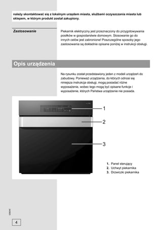 należy skontaktować się z lokalnym urzędem miasta, służbami oczyszczania miasta lub
         sklepem, w którym produkt został zakupiony.



         Zastosowanie                  Piekarnik elektryczny jest przeznaczony do przygotowywania
                                       posiłków w gospodarstwie domowym. Stosowanie go do
                                       innych celów jest zabronione! Poszczególne sposoby jego
                                       zastosowania są dokładnie opisane poniżej w instrukcji obsługi.




         Opis urządzenia
                                       Na rysunku został przedstawiony jeden z modeli urządzeń do
                                       zabudowy. Ponieważ urządzenia, do których odnosi się
                                       niniejsza instrukcja obsługi, mogą posiadać różne
                                       wyposażenie, wobec tego mogą być opisane funkcje i
                                       wyposażenie, których Państwa urządzenie nie posiada.




                                                                        1. Panel sterujący
                                                                        2. Uchwyt piekarnika
                                                                        3. Drzwiczki piekarnika
243923




          4
 
