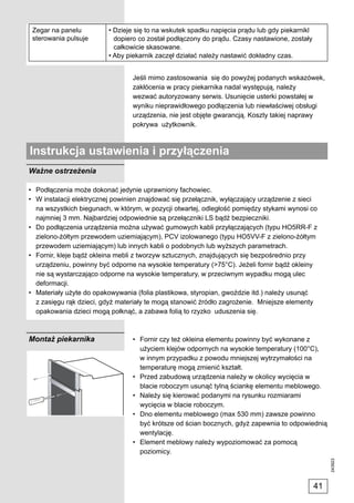 Zegar na panelu          • Dzieje się to na wskutek spadku napięcia prądu lub gdy piekarnikl
 sterowania pulsuje         dopiero co został podłączony do prądu. Czasy nastawione, zostały
                            całkowicie skasowane.
                          • Aby piekarnik zaczęł działać należy nastawić dokładny czas.


                                 Jeśli mimo zastosowania się do powyżej podanych wskazówek,
                                 zakłócenia w pracy piekarnika nadal występują, należy
                                 wezwać autoryzowany serwis. Usunięcie usterki powstałej w
                                 wyniku nieprawidłowego podłączenia lub niewłaściwej obsługi
                                 urządzenia, nie jest objęte gwarancją. Koszty takiej naprawy
                                 pokrywa użytkownik.



Instrukcja ustawienia i przyłączenia
Ważne ostrzeżenia

• Podłączenia może dokonać jedynie uprawniony fachowiec.
• W instalacji elektrycznej powinien znajdować się przełącznik, wyłączający urządzenie z sieci
  na wszystkich biegunach, w którym, w pozycji otwartej, odległość pomiędzy stykami wynosi co
  najmniej 3 mm. Najbardziej odpowiednie są przełączniki LS bądź bezpieczniki.
• Do podłączenia urządzenia można używać gumowych kabli przyłączających (typu HO5RR-F z
  zielono-żółtym przewodem uziemiającym), PCV izolowanego (typu HO5VV-F z zielono-żółtym
  przewodem uziemiającym) lub innych kabli o podobnych lub wyższych parametrach.
• Fornir, kleje bądź okleina mebli z tworzyw sztucznych, znajdujących się bezpośrednio przy
  urządzeniu, powinny być odporne na wysokie temperatury (>75°C). Jeżeli fornir bądź okleiny
  nie są wystarczająco odporne na wysokie temperatury, w przeciwnym wypadku mogą ulec
  deformacji.
• Materiały użyte do opakowywania (folia plastikowa, styropian, gwoździe itd.) należy usunąć
  z zasięgu rąk dzieci, gdyż materiały te mogą stanowić źródło zagrożenie. Mniejsze elementy
  opakowania dzieci mogą połknąć, a zabawa folią to rzyzko uduszenia się.



Montaż piekarnika                • Fornir czy też okleina elementu powinny być wykonane z
                                   użyciem klejów odpornych na wysokie temperatury (100°C),
                                   w innym przypadku z powodu mniejszej wytrzymałości na
                                   temperaturę mogą zmienić kształt.
                                 • Przed zabudową urządzenia należy w okolicy wycięcia w
                                   blacie roboczym usunąć tylną ściankę elementu meblowego.
                                 • Należy się kierować podanymi na rysunku rozmiarami
                                   wycięcia w blacie roboczym.
                                 • Dno elementu meblowego (max 530 mm) zawsze powinno
                                   być krótsze od ścian bocznych, gdyż zapewnia to odpowiednią
                                   wentylację.
                                 • Element meblowy należy wypoziomować za pomocą
                                   poziomicy.
                                                                                                     243923




                                                                                                41
 