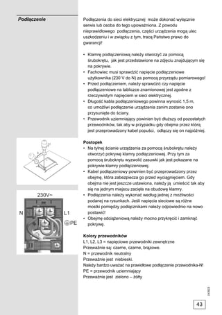 Podłączenie   Podłączenia do sieci elektrycznej może dokonać wyłącznie
              serwis lub osoba do tego upoważniona. Z powodu
              nieprawidłowego podłączenia, części urządzenia mogą ulec
              uszkodzeniu i w związku z tym, tracą Państwo prawo do
              gwarancji!

              • Klamrę podłączeniową należy otworzyć za pomocą
                śrubokrętu, jak jest przedstawione na zdjęciu znajdującym się
                na pokrywie.
              • Fachowiec musi sprawdzić napięcie podłączeniowe
                użytkownika (230 V do N) za pomocą przyrządu pomiarowego!
              • Przed podłączeniem, należy sprawdzić czy napięcie
                podłączeniowe na tabliczce znamionowej jest zgodne z
                rzeczywistym napięciem w sieci elektrycznej.
              • Długość kabla podłączeniowego powinna wynosić 1,5 m,
                co umożliwi podłączenie urządzenia zanim zostanie ono
                przysunięte do ściany.
              • Przewodnik uziemniający powinien być dłuższy od pozostałych
                przewodników, tak aby w przypadku gdy obejma przez którą
                jest przeprowadzony kabel popuści, odłączy się on najpóźniej.

              Postopek
              • Na tylnej ścianie urządzenia za pomocą śrubokrętu należy
                otworzyć pokrywę klamry podłączeniowej. Przy tym za
                pomocą śrubokrętu wyzwolić zasuwki jak jest pokazane na
                pokrywie klamry podłączeniowej.
              • Kabel podłączeniowy powinien być przeprowadzony przez
                obejmę, która zabezpiecza go przed wyciągnięciem. Gdy
                obejma nie jest jeszcze ustawiona, należy ją umieścić tak aby
                się na jednym miejscu zacięła na obudowę klamry.
              • Podłączenia należy wykonać według jednej z możliwości
                podanej na rysunkach. Jeśli napięcia sieciowe są różne
                mostki pomiędzy podłącznikami należy odpowiednio na nowo
                postawić!
              • Obejmę odciążeniową należy mocno przykręcić i zamknąć
                pokrywę.

              Kolory przewodników
              L1, L2, L3 = napięciowe przewodniki zewnętrzne
              Przeważnie są: czarne, czarne, brązowe.
              N = przewodnik neutralny
              Przeważnie jest niebieski.
              Należy bardzo uważać na prawidłowe podłączenie przewodnika-N!
              PE = przewodnik uziemniający
              Przeważnie jest zielono – żółty
                                                                                243923




                                                                         43
 