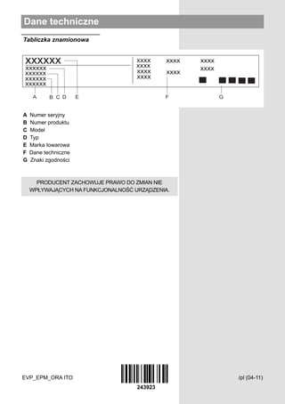 Dane techniczne
Tabliczka znamionowa




A   Numer seryjny
B   Numer produktu
C   Model
D   Typ
E   Marka towarowa
F   Dane techniczne
G   Znaki zgodności



      PRODUCENT ZACHOWUJE PRAWO DO ZMIAN NIE
    WPŁYWAJĄCYCH NA FUNKCJONALNOŚĆ URZĄDZENIA.




EVP_EPM_ORA ITO                                  /pl (04-11)
 