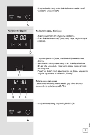 • Urządzenie włączamy przez dotknięcie sensora włączenie/
                       wyłączenie urządzenia (A).




Nastawienie zegara   Nastawienie czasu dziennego

                     • Za pomocą sensora (A) włączamy urządzenie.
                     • Przez dotknięcie sensora (D) włączamy zegar, zegar zaczyna
                       pulsować.




                     • Za pomocą sensora (H) »+, -« nastawiamy dokładny czas
                       dzienny.
                     • Nastawienie czasu potwierdzamy przez dotknięcie sensora
                       (D), po kilku sekundach, nastawienie czasu zostaje przejęte
                       automatycznie.
                     • Po upływie dwóch minut, gdy piekarnik nie działa, urządzenie
                       znajdzie się w stanie oczekiwania „Standby”



                     Zmiana czasu dziennego
                     Czas dzienny możemy zmienić wtedy, gdy żadna z funkcji
                     czasowych nie jest włączona (G,F,E,).




                     • Urządzenie włączamy za pomocą sensora (A).
                                                                                      243923




                                                                                 7
 