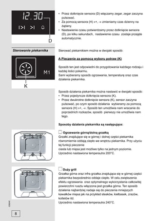 • Przez dotknięcie sensora (D) włączamy zegar, zegar zaczyna
                                   pulsować.
                                 • Za pomocą sensora (H) »+, -« zmieniamy czas dzienny na
                                   żądany.
                                 • Nastawienie czasu potwierdzamy przez dotknięcie sensora
                                   (D), po kilku sekundach, nastawienie czasu zostaje przejęte
                                   automatycznie.



         Sterowanie piekarnika   Sterować piekarnikiem można w dwojaki sposób:

                                 A Pieczenie za pomocą wyboru potraw (K)

                                 Sposób ten jest odpowiedni do przygotowania każdego rodzaju i
                                 każdej ilości pokarmu.
                                 Sami wybieramy sposób ogrzewania, temperaturę oraz czas
                                 działania piekarnika.



                                 Sposób działania piekarnika można nastawić w dwojaki sposób:
                                 • Przez pojedyncze dotknięcia sensora (K).
                                 • Przez dwukrotne dotknięcie sensora (K), sensor zaczyna
                                   pulsować, po czym sposób działania wybieramy za pomocą
                                   sensora (H) »+, -«. Sposób ten umożliwia nam wracanie do
                                   poprzednich rozkazów, sposób pierwszy nie umożliwia nam
                                   tego.

                                 Sposoby działania piekarnika są następujące:

                                      Ogrzewanie górną/dolną grzałką
                                 Grzałki znajdujące się w górnej i dolnej części piekarnika
                                 równomiernie oddają ciepło we wnętrzu piekarnika. Przy użyciu
                                 tej funkcji pieczenie
                                 ciasta lub mięsa jest możliwe tylko na jednym poziomie.
                                 Uprzednio nastawiona temperautra 200°C.




                                     Duży grill
                                 Grzałka górna oraz infra grzałka znajdująca się w górnej części
                                 piekarnika bezpośrednio oddaje ciepło. W celu zwiększenia
                                 efektu ogrzewania oraz optymalnego wykorzystania całkowitej
                                 powierzchni rusztu włączona jest grzałka górna. Ten sposób
                                 działania najbardziej nadaje się do pieczenia mniejszych
                                 kawałków mięsa jak na przykład steaków, kiełbasek, zrazów,
                                 kotletów itd.
243923




                                 Uprzednio nastawiona temperautra 240°C.


          8
 