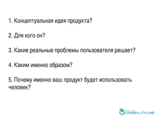 1. Концептуальная идея продукта?	
	
2. Для кого он?	
	
3. Какие реальные проблемы пользователя решает?	
	
4. Каким именно образом?	
	
5. Почему именно ваш продукт будет использовать
человек?	
 