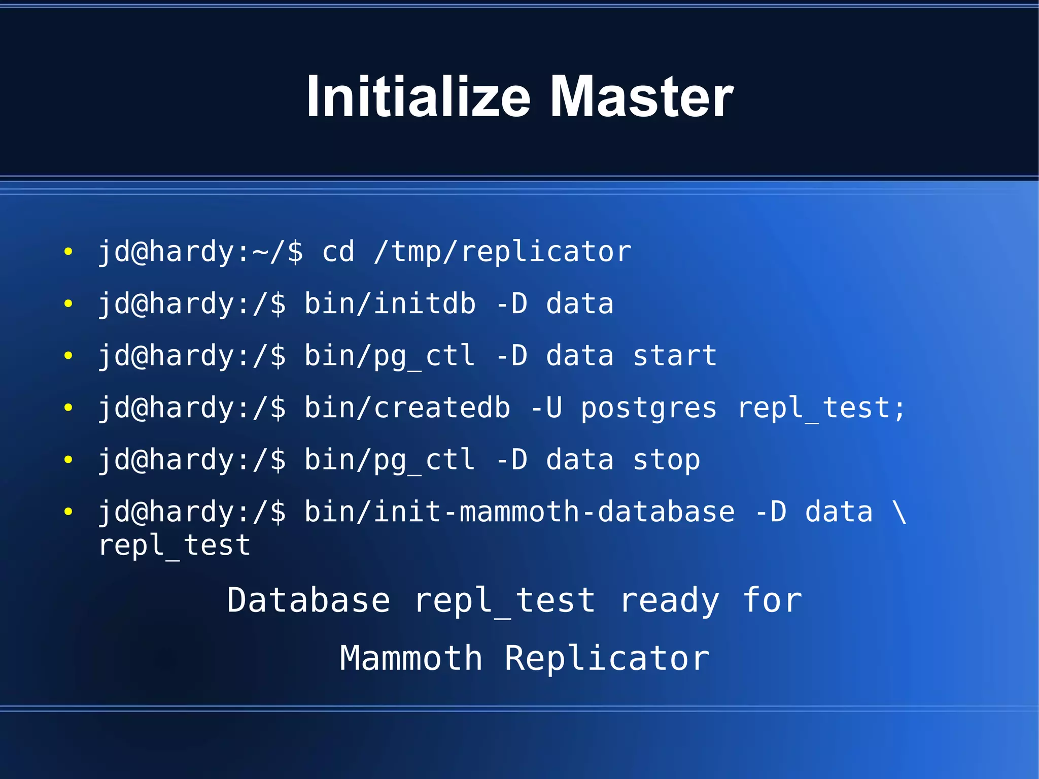 Initialize Master

●   jd@hardy:~/$ cd /tmp/replicator
●   jd@hardy:/$ bin/initdb -D data
●   jd@hardy:/$ bin/pg_ctl -D data start
●   jd@hardy:/$ bin/createdb -U postgres repl_test;
●   jd@hardy:/$ bin/pg_ctl -D data stop
●   jd@hardy:/$ bin/init-mammoth-database -D data 
    repl_test
           Database repl_test ready for
                  Mammoth Replicator
 