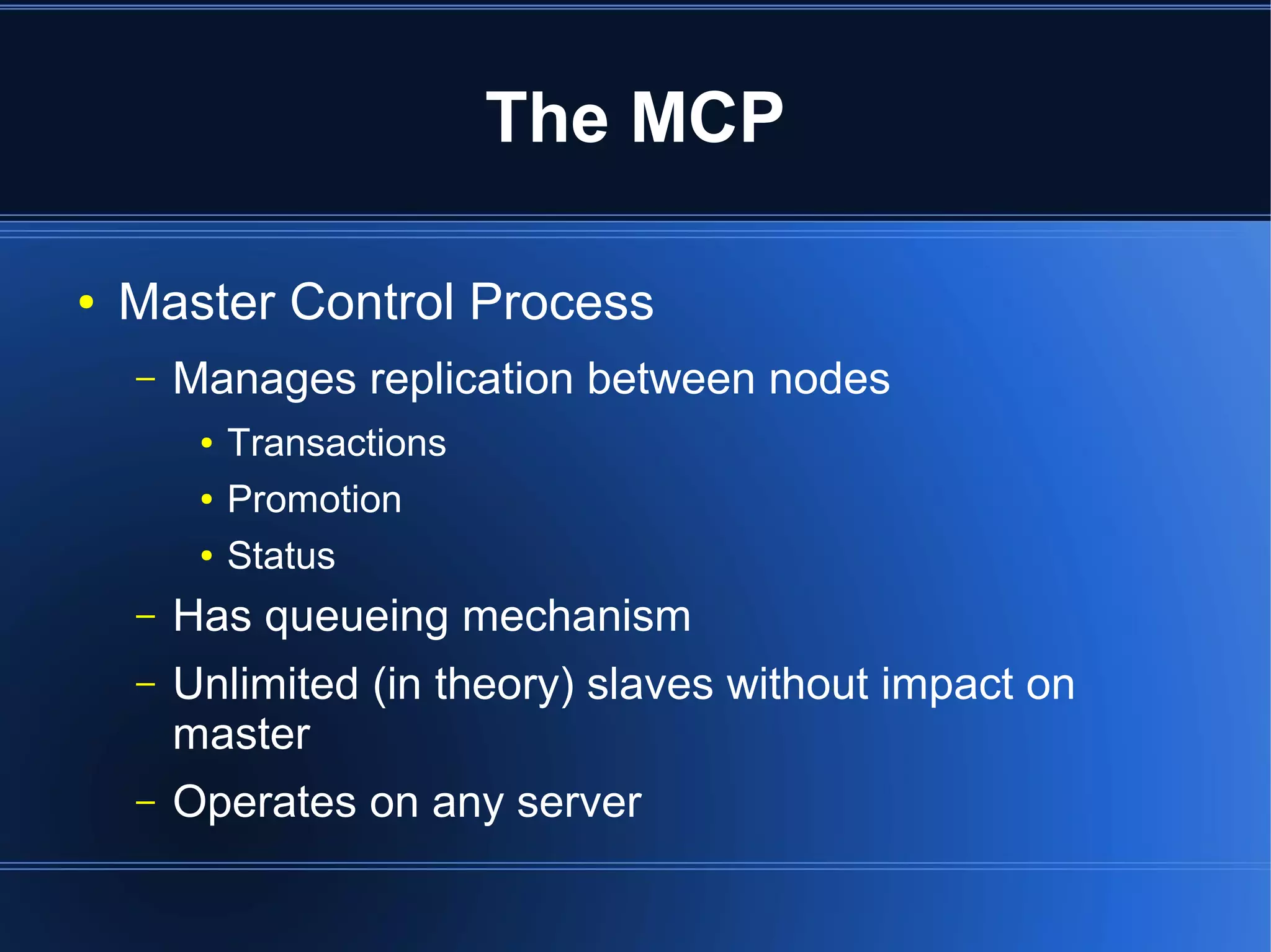 The MCP

●   Master Control Process
    –   Manages replication between nodes
         ●   Transactions
         ●   Promotion
         ●   Status
    –   Has queueing mechanism
    –   Unlimited (in theory) slaves without impact on
        master
    –   Operates on any server
 
