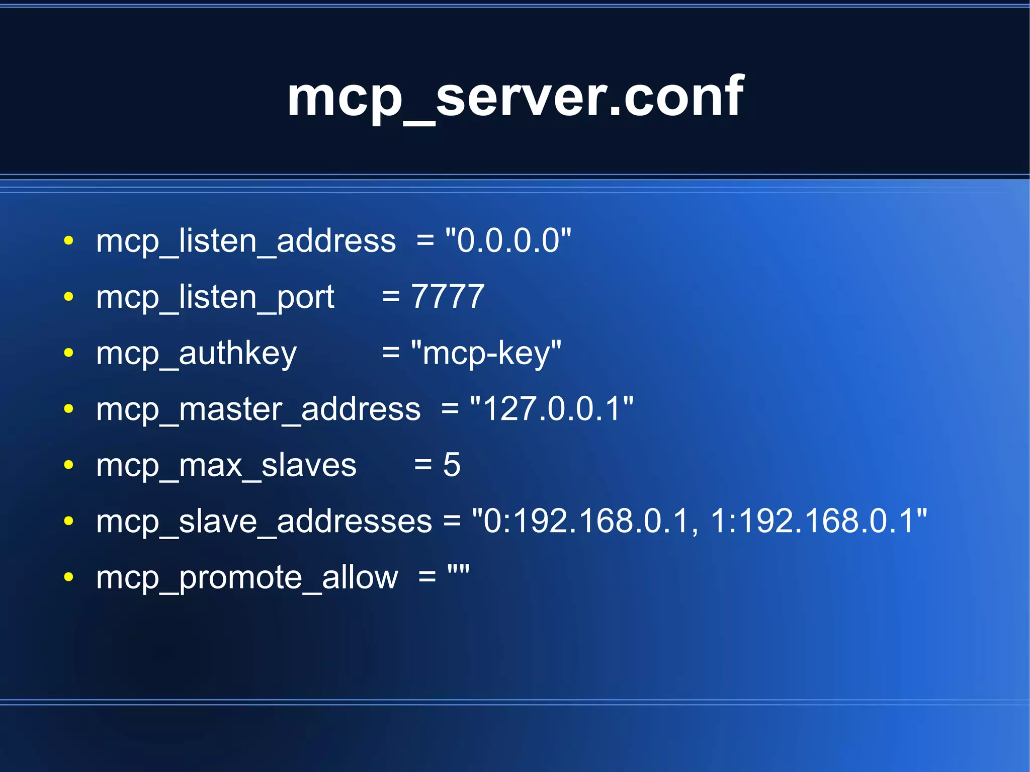 mcp_server.conf

●   mcp_listen_address = "0.0.0.0"
●   mcp_listen_port   = 7777
●   mcp_authkey       = "mcp-key"
●   mcp_master_address = "127.0.0.1"
●   mcp_max_slaves      =5
●   mcp_slave_addresses = "0:192.168.0.1, 1:192.168.0.1"
●   mcp_promote_allow = ""
 