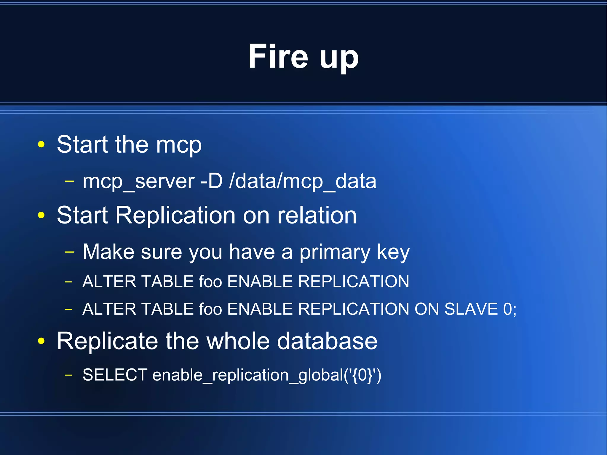 Fire up

●   Start the mcp
    –   mcp_server -D /data/mcp_data
●   Start Replication on relation
    –   Make sure you have a primary key
    –   ALTER TABLE foo ENABLE REPLICATION
    –   ALTER TABLE foo ENABLE REPLICATION ON SLAVE 0;
●   Replicate the whole database
    –   SELECT enable_replication_global('{0}')
 