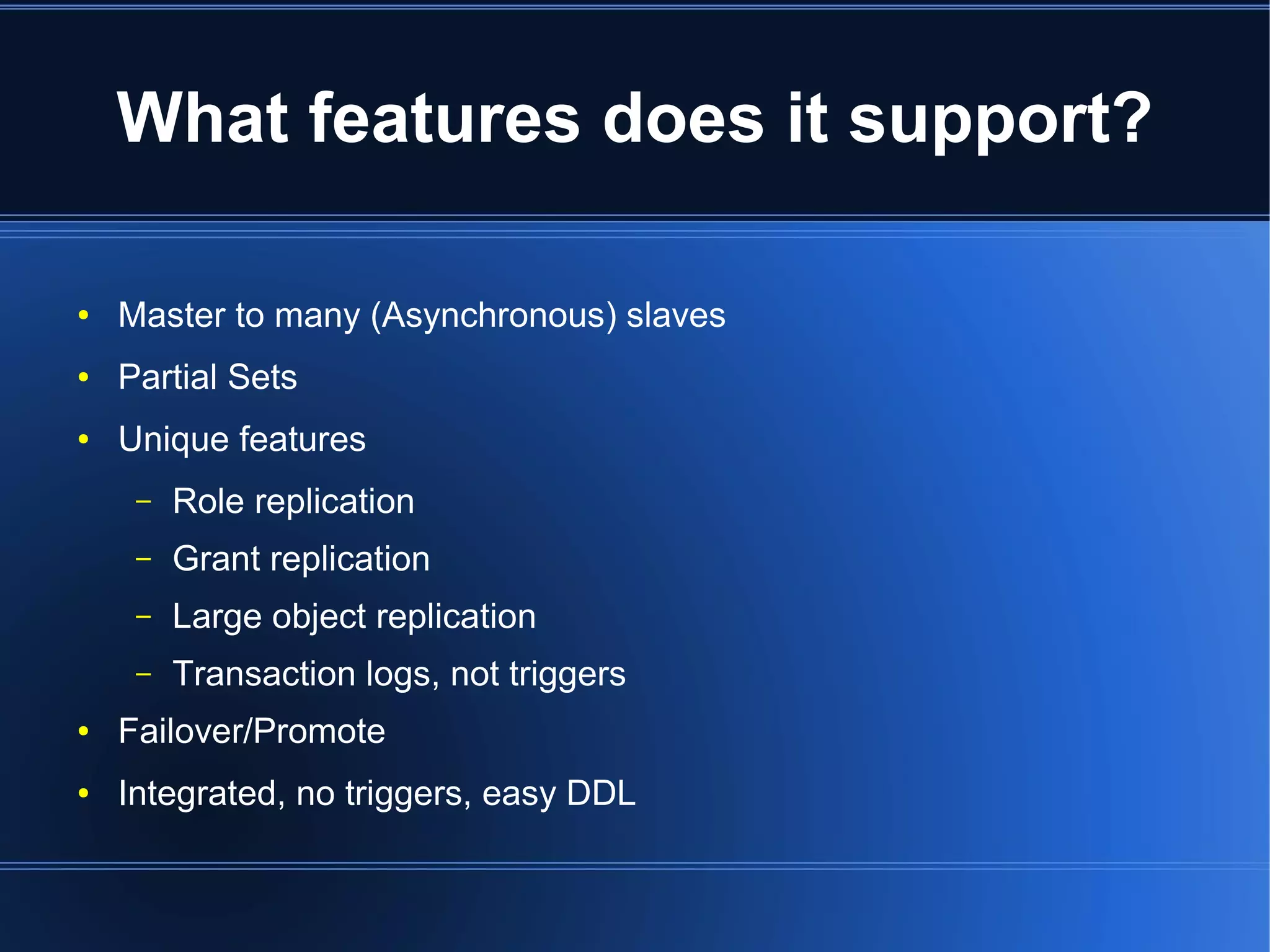 What features does it support?

●   Master to many (Asynchronous) slaves
●   Partial Sets
●   Unique features
     –   Role replication
     –   Grant replication
     –   Large object replication
     –   Transaction logs, not triggers
●   Failover/Promote
●   Integrated, no triggers, easy DDL
 