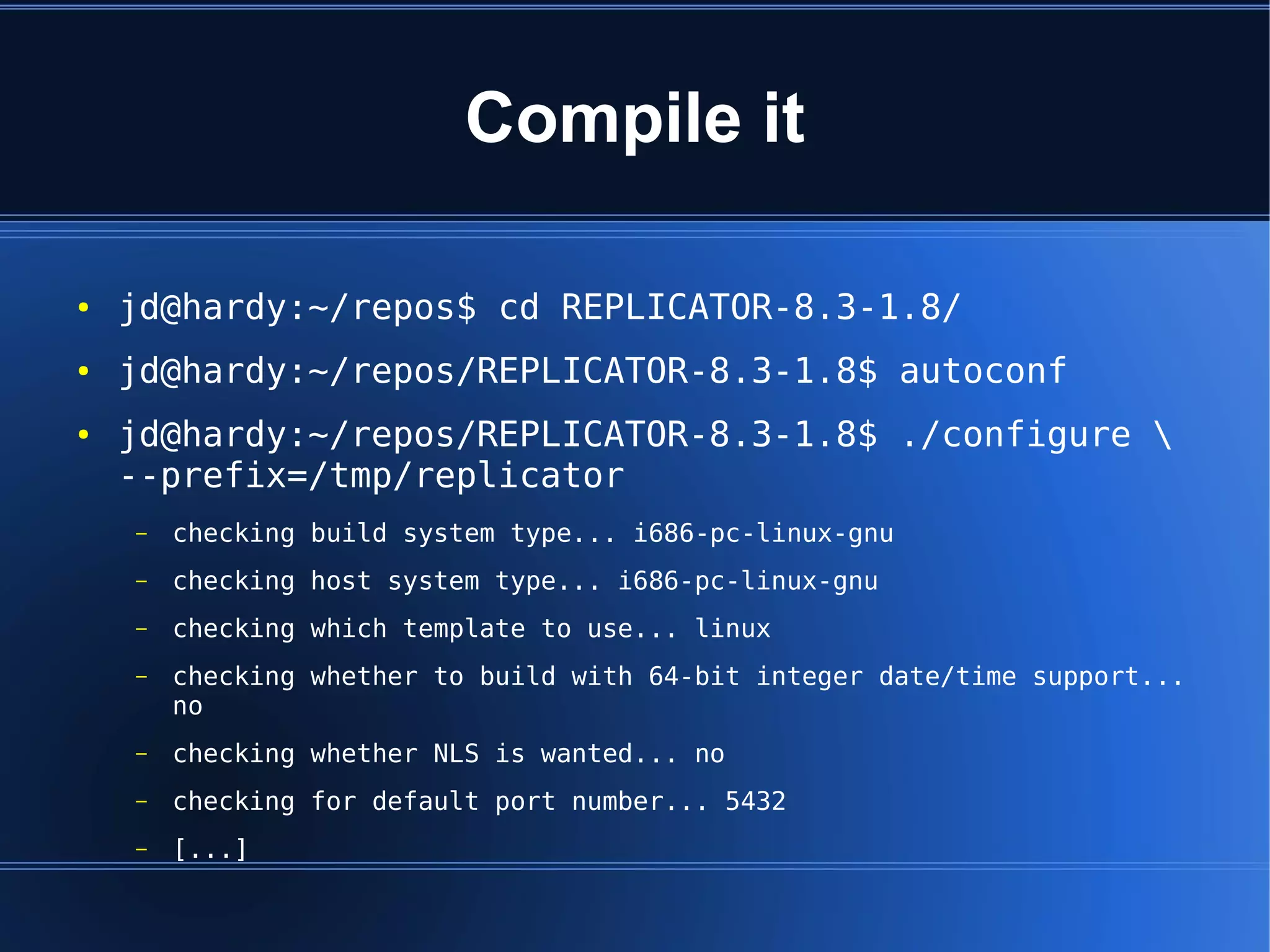 Compile it

●   jd@hardy:~/repos$ cd REPLICATOR-8.3-1.8/
●   jd@hardy:~/repos/REPLICATOR-8.3-1.8$ autoconf
●   jd@hardy:~/repos/REPLICATOR-8.3-1.8$ ./configure 
    --prefix=/tmp/replicator
    –   checking build system type... i686-pc-linux-gnu
    –   checking host system type... i686-pc-linux-gnu
    –   checking which template to use... linux
    –   checking whether to build with 64-bit integer date/time support...
        no
    –   checking whether NLS is wanted... no
    –   checking for default port number... 5432
    –   [...]
 