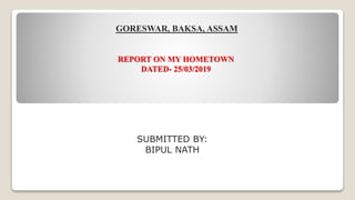 REPORT ON MY HOMETOWN
DATED- 25/03/2019
GORESWAR, BAKSA, ASSAM
SUBMITTED BY:
BIPUL NATH
 