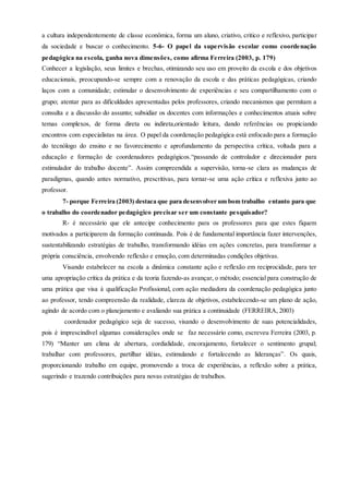 a cultura independentemente de classe econômica, forma um aluno, criativo, critico e reflexivo, participar
da sociedade e buscar o conhecimento. 5-6- O papel da supervisão escolar como coordenação
pedagógica na escola, ganha nova dimensões, como afirma Ferreira (2003, p. 179)
Conhecer a legislação, seus limites e brechas, otimizando seu uso em proveito da escola e dos objetivos
educacionais, preocupando-se sempre com a renovação da escola e das práticas pedagógicas, criando
laços com a comunidade; estimular o desenvolvimento de experiências e seu compartilhamento com o
grupo; atentar para as dificuldades apresentadas pelos professores, criando mecanismos que permitam a
consulta e a discussão do assunto; subsidiar os docentes com informações e conhecimentos atuais sobre
temas complexos, de forma direta ou indireta,orientado leitura, dando referências ou propiciando
encontros com especialistas na área. O papel da coordenação pedagógica está enfocado para a formação
do tecnólogo do ensino e no favorecimento e aprofundamento da perspectiva crítica, voltada para a
educação e formação de coordenadores pedagógicos.“passando de controlador e direcionador para
estimulador do trabalho docente”. Assim compreendida a supervisão, torna-se clara as mudanças de
paradigmas, quando antes normativo, prescritivas, para tornar-se uma ação crítica e reflexiva junto ao
professor.
7- porque Ferreira (2003) destaca que para desenvolver um bom trabalho entanto para que
o trabalho do coordenador pedagógico precisar ser um constante pesquisador?
R- é necessário que ele antecipe conhecimento para os professores para que estes fiquem
motivados a participarem da formação continuada. Pois é de fundamental importância fazer intervenções,
sustentabilizando estratégias de trabalho, transformando idéias em ações concretas, para transformar a
própria consciência, envolvendo reflexão e emoção, com determinadas condições objetivas.
Visando estabelecer na escola a dinâmica constante ação e reflexão em reciprocidade, para ter
uma apropriação crítica da prática e da teoria fazendo-as avançar, o método; essencial para construção de
uma prática que visa á qualificação Profissional, com ação mediadora da coordenação pedagógica junto
ao professor, tendo compreensão da realidade, clareza de objetivos, estabelecendo-se um plano de ação,
agindo de acordo com o planejamento e avaliando sua prática a continuidade (FERREIRA, 2003)
coordenador pedagógico seja de sucesso, visando o desenvolvimento de suas potencialidades,
pois é imprescindível algumas considerações onde se faz necessário como, escreveu Ferreira (2003, p.
179) “Manter um clima de abertura, cordialidade, encorajamento, fortalecer o sentimento grupal;
trabalhar com professores, partilhar idéias, estimulando e fortalecendo as lideranças”. Os quais,
proporcionando trabalho em equipe, promovendo a troca de experiências, a reflexão sobre a prática,
sugerindo e trazendo contribuições para novas estratégias de trabalhos.
 