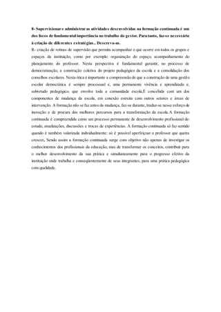 8- Supervisionar e administrar as atividades desenvolvidas na formação continuada é um
dos focos de fundamental importância no trabalho do gestor. Para tanto, faz-se necessário
à criação de diferentes estratégias.. Descreva-as.
R- criação de rotinas de supervisão que permita acompanhar o que ocorre em todos os grupos e
espaços da instituição, como por exemplo: organização do espaço, acompanhamento do
planejamento do professor. Nesta perspectiva é fundamental garantir, no processo de
democratização, a construção coletiva do projeto pedagógico da escola e a consolidação dos
conselhos escolares. Nesta ótica é importante a compreensão de que a construção de uma gestão
escolar democrática é sempre processual e, uma permanente vivência e aprendizado e,
sobretudo pedagógico, que envolve toda a comunidade escola,É concebida com um dos
componentes de mudança da escola, em conexão estreita com outros setores e áreas de
intervenção. A formação não se faz antes da mudança, faz-se durante, traduz-se nesse esforço de
inovação e de procura dos melhores percursos para a transformação da escola.A formação
continuada é compreendida como um processo permanente de desenvolvimento profissional de:
estudo, atualizações, discussões e trocas de experiências. A formação continuada só faz sentido
quando é também valorizada individualmente: só é possível aperfeiçoar o professor que queira
crescer, Sendo assim a formação continuada surge com objetivo não apenas de investigar os
conhecimentos dos profissionais da educação, mas de transformar os conceitos, contribuir para
o melhor desenvolvimento da sua prática e simultaneamente para o progresso efetivo da
instituição onde trabalha e conseqüentemente de seus integrantes, para uma prática pedagógica
com qualidade.
 