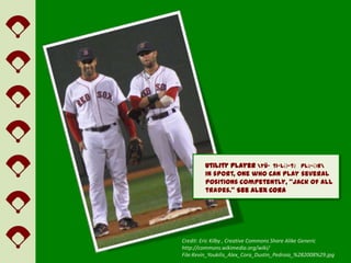 utility player yü-ˈti-lƏ-tē ˈplā-Ər
         In sport, one who can play several
         positions competently, “jack of all
         trades.” See Alex Cora




Credit: Eric Kilby , Creative Commons Share Alike Generic
http://commons.wikimedia.org/wiki/
File:Kevin_Youkilis_Alex_Cora_Dustin_Pedroia_%282008%29.jpg
 