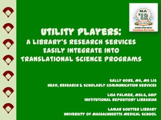 Utility Players:
 A Library’s Research Services
      Easily Integrate into
Translational Science Programs

                                  Sally Gore, MS, MS LIS
      Head, Research & Scholarly Communication Services

                                 Lisa Palmer, MSLS, AHIP
                      Institutional Repository Librarian

                                 Lamar Soutter Library
             University of Massachusetts Medical School
 