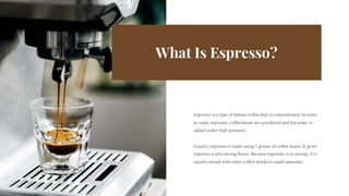 What Is Espresso?
Espresso isa type of Italian coffee that is concentrated.In order
to make espresso,coffee beans are powdered and hotwater is
added under high pressure.
Usually,espresso is made using 7 grams of coffee beans.It gives
espresso a very strong flavor.Because espresso is so strong, it is
usually mixed with other coffee drinksin small amounts.
 