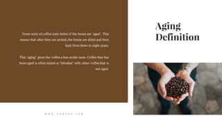 Aging
Definition
Some sorts of coffee taste better if the beans are "aged". This
means that after they are picked,the beans are dried and then
kept from three to eight years.
This "aging" gives the coffeea less acidic taste. Coffee that has
been aged is often mixed or "blended" with other coffeethat is
not aged.
W W W . G O R E V A . C O M
 