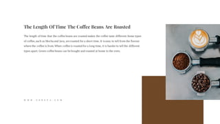 The Length Of Time The Coffee Beans Are Roasted
The length of time that the coffee beans are roasted makes the coffee taste different.Some types
of coffee,such as Mocha and Java, are roasted for a short time. It iseasy to tell from the flavour
where the coffee is from.When coffee is roasted for a long time, it is harder to tell the different
types apart. Green coffee beans can be bought and roasted at home in the oven.
W W W . G O R E V A . C O M
 