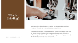 What Is
Grinding?
Before the coffee is made into a drink,it is"ground" in a small grindingmachine called a
"coffee mill".The coffee mill breaks the beans into very small pieces.
Coffee isturned into a drink in several differentways. For some ways of making coffee,such
as "espresso" itis best to have the coffee ground into fine powder butfor other types of
coffee-making, such as"filtered coffee",the coffee is in larger piecesto stop it goingthrough
the filter.Finely ground coffee makes a stronger taste.W W W . G O R E V A . C O M
 