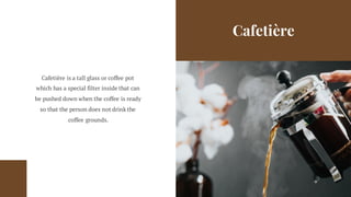 Cafetière
Cafetière is a tall glass or coffee pot
which has a special filter inside that can
be pushed down when the coffee is ready
so that the person does not drink the
coffee grounds.
 