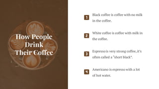 How People
Drink
Their Coffee
Black coffee is coffee with no milk
in the coffee.
White coffee is coffee with milk in
the coffee.
Espressois very strong coffee, it’s
often called a “short black”.
Americano is espresso with a lot
of hot water.
 