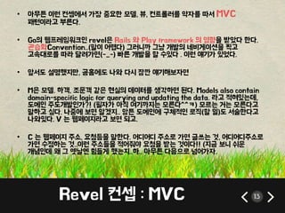 • 아무튼 이런 컨셉에서 가장 중요한 모델, 뷰, 컨트롤러를 약자를 따서 MVC 
패턴이라고 부른다. 
• Go의 웹프레임워크인 revel은 Rails 와 Play framework 의 영향을 받았다 한다. 
관습화Convention..(말이 어렵다) 그러니까 그냥 개발의 네비게이션을 찍고 
고속대로를 따라 달려가면(-_-) 빠른 개발을 할 수있다 . 이런 얘기가 있었다. 
• 앞서도 설명했지만, 공홈에도 나와 다시 잠깐 얘기해보자면 
• M은 모델. 하객, 조문객 같은 현실의 데이터를 생각하면 된다. Models also contain 
domain-specific logic for querying and updating the data. 라고 적혀있는데, 
도메인 주도개발인가?! (필자가 아직 여기까지는 모른다^^ㅋ) 모르는 거는 모른다고 
말하고 싶다. 나중에 보면 알겠지.. 암튼 도메인에 구체적인 로직(할 일)도 서술한다고 
나와있다. V 는 웹페이지라고 보면 되고. 
• C 는 웹페이지 주소, 요청등을 말한다. 어디어디 주소로 가면 글쓰는 것, 어디어디주소로 
가면 수정하는 것..이런 주소들을 적어줘야 요청을 받는 것이다!! (지금 보니 쉬운 
개념인데 왜 그 옛날엔 힘들게 했는지..하.. 아무튼 다음으로 넘어가자. 
Revel 컨셉 : MVC 13 
 