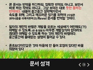 • 본 문서는 번역을 하긴하되, 정확한 번역도 아니고, 보면서 
바로 하는 직역도 아니고.. 그냥 보이는 대로 뜻만 통하는 
번역이다. 내용이 중간중간 생략해가면서 
속도를 위해, 그리고 매끄러운 읽기를 위하여 (사실은 
귀차니즘을 극복치못하고) Revel 문서를 번역할 것이다. 
• 필자의 개인적 바램은 개발을 모르는 세살배기 어린애도(?!) 
이해할 수 있도록..(은 좀 힘들고) 아무튼 개발상식이 없더라도 
최대한 이해할 수 있도록 하는 것이 개인적 바램이다. 
중간중간에 쓸데없는 설명이 들어갈 수 있다. 
• 폰트&디자인같은 것이 마음에 안 들어 요청이 있다면 바꿀 
의향이 있다 
문서 성격 3 
 